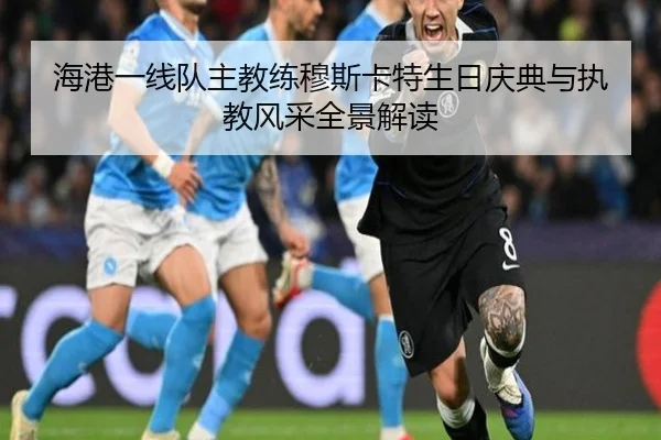 海港一线队主教练穆斯卡特生日庆典与执教风采全景解读 | MilanSportsAPP