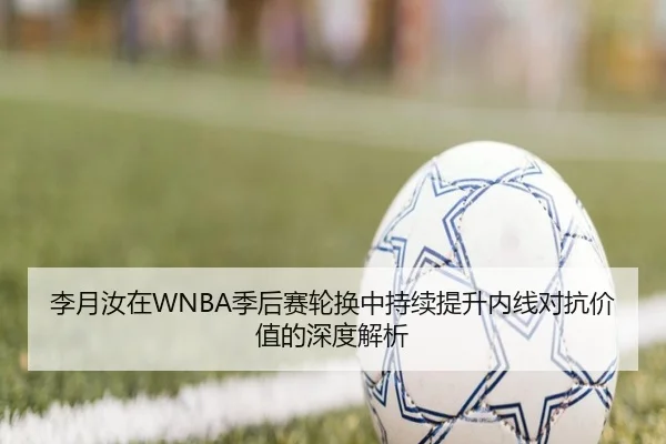 李月汝在WNBA季后赛轮换中持续提升内线对抗价值的深度解析 | MilanSportsAPP
